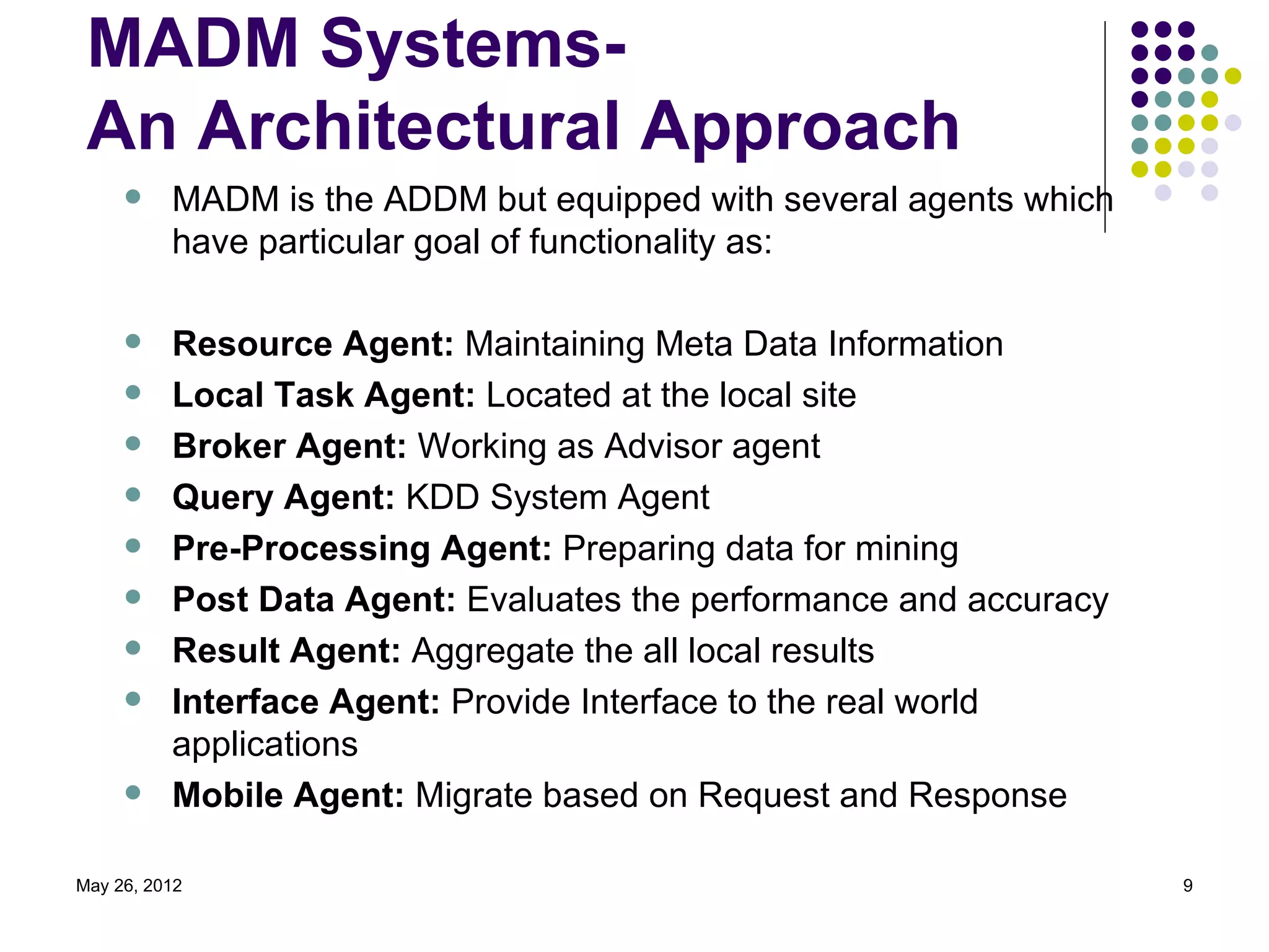 MADM Systems-
 An Architectural Approach
         MADM is the ADDM but equipped with several agents which
          have particular goal of functionality as:

         Resource Agent: Maintaining Meta Data Information
         Local Task Agent: Located at the local site
         Broker Agent: Working as Advisor agent
         Query Agent: KDD System Agent
         Pre-Processing Agent: Preparing data for mining
         Post Data Agent: Evaluates the performance and accuracy
         Result Agent: Aggregate the all local results
         Interface Agent: Provide Interface to the real world
          applications
         Mobile Agent: Migrate based on Request and Response

May 26, 2012                                                        9
 