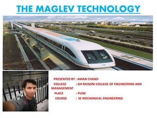 THE MAGLEV TECHNOLOGY
PRESENTED BY : AMAN CHAND
COLLEGE : GH RAISONI COLLEGE OF ENGINEERING AND
MANAGEMENT
PLACE : PUNE
COURSE : SE MECHANICAL ENGINEERING
 