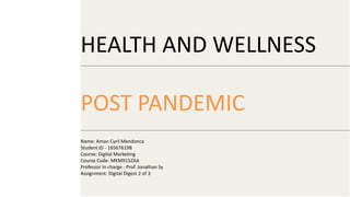 HEALTH AND WELLNESS
POST PANDEMIC
Name: Aman Cyril Mendonca
Student ID - 165676198
Course: Digital Marketing
Course Code: MKM915ZAA
Professor In charge - Prof. Jonathan Sy
Assignment: Digital Digest 2 of 3
 