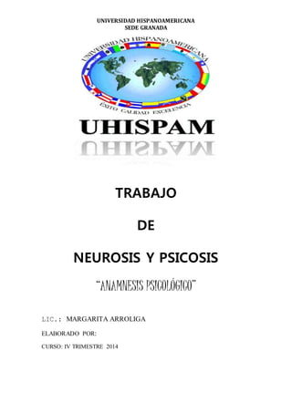 UNIVERSIDAD HISPANOAMERICANA
SEDE GRANADA
TRABAJO
DE
NEUROSIS Y PSICOSIS
“ANAMNESIS PSICOLÓGICO”
LIC.: MARGARITA ARROLIGA
ELABORADO POR:
CURSO: IV TRIMESTRE 2014
 