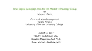 Final Digital Campaign Plan for IHS Markit Technology Group
for
Masters of Arts
Communication Management
Juliana Amann
University of Denver University College
August 15, 2017
Faculty: Cindy Cragg, M.A.
Director: Magdelana Red, Ph.D.
Dean: Michael J. McGuire, MLS
 