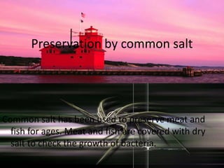 Preservation by common salt
Common salt has been used to preserve meat and
fish for ages. Meat and fish are covered with dry
salt to check the growth of bacteria.
 