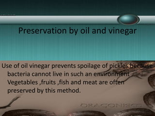 Preservation by oil and vinegar
Use of oil vinegar prevents spoilage of pickles because
bacteria cannot live in such an environment .
Vegetables ,fruits ,fish and meat are often
preserved by this method.
 