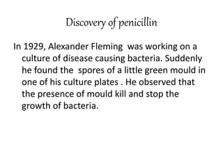 Discovery of penicillin
In 1929, Alexander Fleming was working on a
culture of disease causing bacteria. Suddenly
he found the spores of a little green mould in
one of his culture plates . He observed that
the presence of mould kill and stop the
growth of bacteria.
 