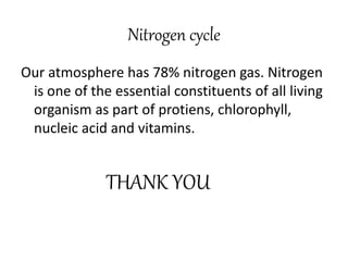 Nitrogen cycle
Our atmosphere has 78% nitrogen gas. Nitrogen
is one of the essential constituents of all living
organism as part of protiens, chlorophyll,
nucleic acid and vitamins.
THANK YOU
 