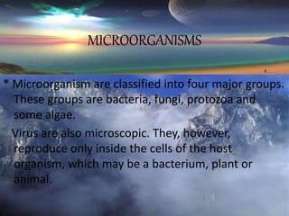 MICROORGANISMS
* Microorganism are classified into four major groups.
These groups are bacteria, fungi, protozoa and
some algae.
Virus are also microscopic. They, however,
reproduce only inside the cells of the host
organism, which may be a bacterium, plant or
animal.
 