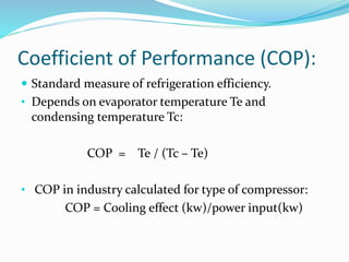 Coefficient of Performance (COP):
 Standard measure of refrigeration efficiency.
• Depends on evaporator temperature Te and
condensing temperature Tc:
COP = Te / (Tc – Te)
• COP in industry calculated for type of compressor:
COP = Cooling effect (kw)/power input(kw)
 
