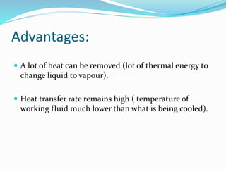 Advantages:
 A lot of heat can be removed (lot of thermal energy to
change liquid to vapour).
 Heat transfer rate remains high ( temperature of
working fluid much lower than what is being cooled).
 