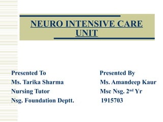 NEURO INTENSIVE CARE
UNIT
Presented To Presented By
Ms. Tarika Sharma Ms. Amandeep Kaur
Nursing Tutor Msc Nsg. 2nd
Yr
Nsg. Foundation Deptt. 1915703
 