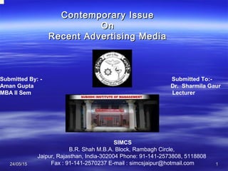 24/05/1524/05/15 11
Contemporary IssueContemporary Issue
OnOn
Recent Advertising MediaRecent Advertising Media
Submitted By: - Submitted To:-
Aman Gupta Dr. Sharmila Gaur
MBA II Sem Lecturer
SIMCS
B.R. Shah M.B.A. Block, Rambagh Circle,
Jaipur, Rajasthan, India-302004 Phone: 91-141-2573808, 5118808
Fax : 91-141-2570237 E-mail : simcsjaipur@hotmail.com
 