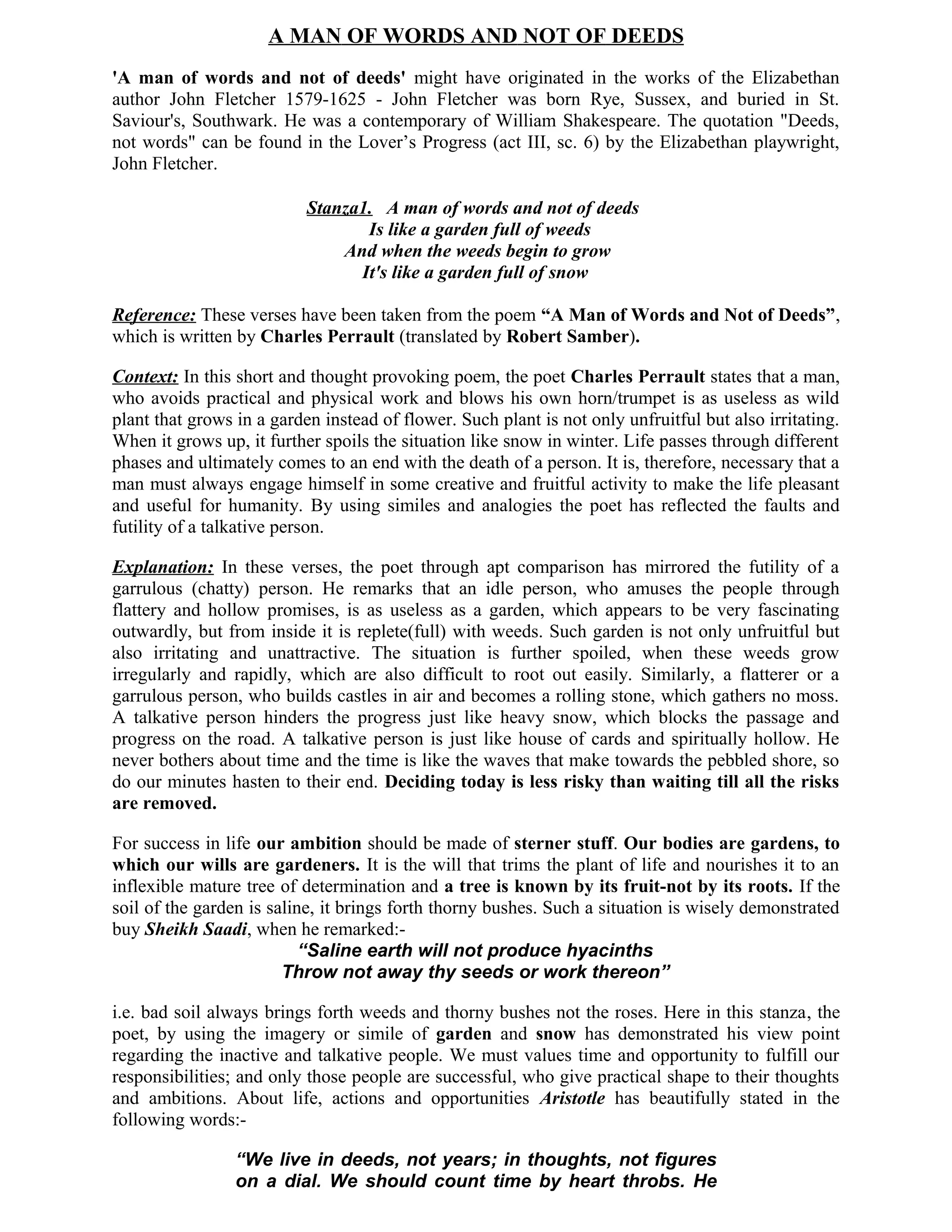 A MAN OF WORDS AND NOT OF DEEDS
'A man of words and not of deeds' might have originated in the works of the Elizabethan
author John Fletcher 1579-1625 - John Fletcher was born Rye, Sussex, and buried in St.
Saviour's, Southwark. He was a contemporary of William Shakespeare. The quotation "Deeds,
not words" can be found in the Lover’s Progress (act III, sc. 6) by the Elizabethan playwright,
John Fletcher.

                           Stanza1. A man of words and not of deeds
                                  Is like a garden full of weeds
                               And when the weeds begin to grow
                                 It's like a garden full of snow

Reference: These verses have been taken from the poem “A Man of Words and Not of Deeds”,
which is written by Charles Perrault (translated by Robert Samber).

Context: In this short and thought provoking poem, the poet Charles Perrault states that a man,
who avoids practical and physical work and blows his own horn/trumpet is as useless as wild
plant that grows in a garden instead of flower. Such plant is not only unfruitful but also irritating.
When it grows up, it further spoils the situation like snow in winter. Life passes through different
phases and ultimately comes to an end with the death of a person. It is, therefore, necessary that a
man must always engage himself in some creative and fruitful activity to make the life pleasant
and useful for humanity. By using similes and analogies the poet has reflected the faults and
futility of a talkative person.

Explanation: In these verses, the poet through apt comparison has mirrored the futility of a
garrulous (chatty) person. He remarks that an idle person, who amuses the people through
flattery and hollow promises, is as useless as a garden, which appears to be very fascinating
outwardly, but from inside it is replete(full) with weeds. Such garden is not only unfruitful but
also irritating and unattractive. The situation is further spoiled, when these weeds grow
irregularly and rapidly, which are also difficult to root out easily. Similarly, a flatterer or a
garrulous person, who builds castles in air and becomes a rolling stone, which gathers no moss.
A talkative person hinders the progress just like heavy snow, which blocks the passage and
progress on the road. A talkative person is just like house of cards and spiritually hollow. He
never bothers about time and the time is like the waves that make towards the pebbled shore, so
do our minutes hasten to their end. Deciding today is less risky than waiting till all the risks
are removed.

For success in life our ambition should be made of sterner stuff. Our bodies are gardens, to
which our wills are gardeners. It is the will that trims the plant of life and nourishes it to an
inflexible mature tree of determination and a tree is known by its fruit-not by its roots. If the
soil of the garden is saline, it brings forth thorny bushes. Such a situation is wisely demonstrated
buy Sheikh Saadi, when he remarked:-
                           “Saline earth will not produce hyacinths
                        Throw not away thy seeds or work thereon”

i.e. bad soil always brings forth weeds and thorny bushes not the roses. Here in this stanza, the
poet, by using the imagery or simile of garden and snow has demonstrated his view point
regarding the inactive and talkative people. We must values time and opportunity to fulfill our
responsibilities; and only those people are successful, who give practical shape to their thoughts
and ambitions. About life, actions and opportunities Aristotle has beautifully stated in the
following words:-

                 “We live in deeds, not years; in thoughts, not figures
                 on a dial. We should count time by heart throbs. He
 