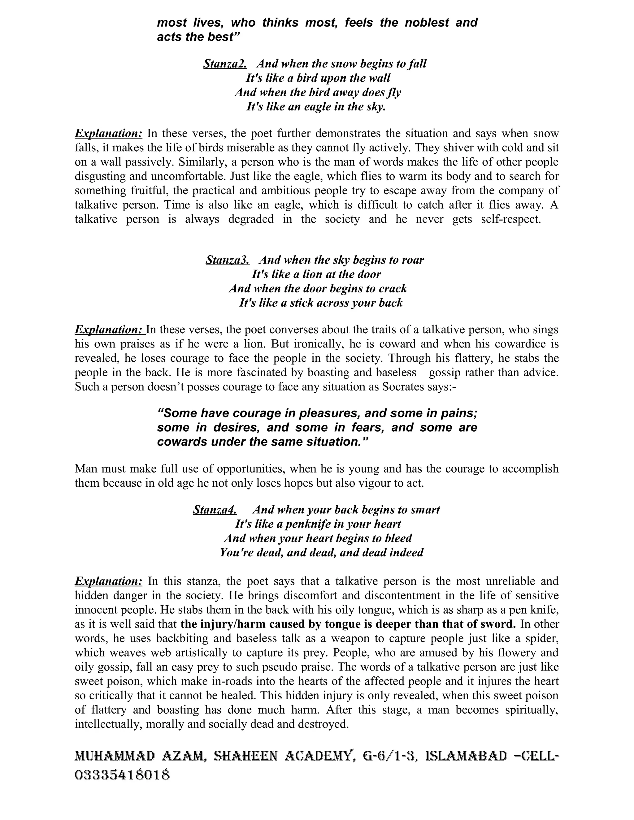 most lives, who thinks most, feels the noblest and
                 acts the best”

                           Stanza2. And when the snow begins to fall
                                   It's like a bird upon the wall
                                 And when the bird away does fly
                                   It's like an eagle in the sky.

Explanation: In these verses, the poet further demonstrates the situation and says when snow
falls, it makes the life of birds miserable as they cannot fly actively. They shiver with cold and sit
on a wall passively. Similarly, a person who is the man of words makes the life of other people
disgusting and uncomfortable. Just like the eagle, which flies to warm its body and to search for
something fruitful, the practical and ambitious people try to escape away from the company of
talkative person. Time is also like an eagle, which is difficult to catch after it flies away. A
talkative person is always degraded in the society and he never gets self-respect.


                           Stanza3. And when the sky begins to roar
                                    It's like a lion at the door
                               And when the door begins to crack
                                 It's like a stick across your back

Explanation: In these verses, the poet converses about the traits of a talkative person, who sings
his own praises as if he were a lion. But ironically, he is coward and when his cowardice is
revealed, he loses courage to face the people in the society. Through his flattery, he stabs the
people in the back. He is more fascinated by boasting and baseless gossip rather than advice.
Such a person doesn’t posses courage to face any situation as Socrates says:-

                 “Some have courage in pleasures, and some in pains;
                 some in desires, and some in fears, and some are
                 cowards under the same situation.”

Man must make full use of opportunities, when he is young and has the courage to accomplish
them because in old age he not only loses hopes but also vigour to act.

                        Stanza4. And when your back begins to smart
                               It's like a penknife in your heart
                             And when your heart begins to bleed
                            You're dead, and dead, and dead indeed

Explanation: In this stanza, the poet says that a talkative person is the most unreliable and
hidden danger in the society. He brings discomfort and discontentment in the life of sensitive
innocent people. He stabs them in the back with his oily tongue, which is as sharp as a pen knife,
as it is well said that the injury/harm caused by tongue is deeper than that of sword. In other
words, he uses backbiting and baseless talk as a weapon to capture people just like a spider,
which weaves web artistically to capture its prey. People, who are amused by his flowery and
oily gossip, fall an easy prey to such pseudo praise. The words of a talkative person are just like
sweet poison, which make in-roads into the hearts of the affected people and it injures the heart
so critically that it cannot be healed. This hidden injury is only revealed, when this sweet poison
of flattery and boasting has done much harm. After this stage, a man becomes spiritually,
intellectually, morally and socially dead and destroyed.

MuhaMMad azaM, Shaheen acadeMy, G-6/1-3, ISlaMabad –cell-
03335418018
 