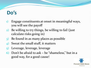 Do’s
1) Engage constituents at onset in meaningful ways,
     you will see the payoff
2)   Be willing to try things, be willing to fail (just
     calculate risks going in)
3)   Be found in as many places as possible
4)   Sweat the small stuff, it matters
5)   Leverage, leverage, leverage
6)   Don’t be afraid to ask – be “shameless,” but in a
     good way, for a good cause!
 