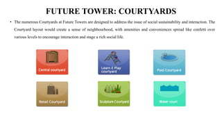 FUTURE TOWER: COURTYARDS
• The numerous Courtyards at Future Towers are designed to address the issue of social sustainability and interaction. The
Courtyard layout would create a sense of neighbourhood, with amenities and conveniences spread like confetti over
various levels to encourage interaction and stage a rich social life.
 