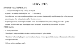 SERVICES
SEWEAGE TREATMENT PLANT:
• A sewage treatment plant (stp) is being developed.
• Capacity - the sewage treatment plant is of 1.75 mld capacity.
• Recycled water use -water treated through the sewage treatment plant would be used for sectoralas wellas external
gardening, and after tertiary treatment, for flushing purposes.
• Capital expenditure -amanora park town has funds allocated for future expenses to keep pace with a spurt in
demand. as things stand now, amanora park town has already invested Rs 4 crore on water recycling.
PIPED GASES:
• It is very convenient
• Natural gas is mainly methane (ch4) with a small percentage of hydrocarbons.
• The ratio of carbon to hydrogen is least in methane. hence, it burns up completely making it the cleanest and most eco-
friendly fuelavailable.
• 24-hour, uninterrupted gas supply.
 