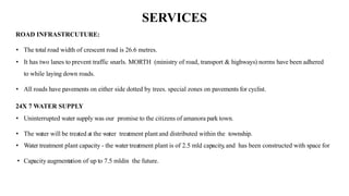 SERVICES
ROAD INFRASTRCUTURE:IGHTS...
• The total road width of crescent road is 26.6 metres.
• It has two lanes to prevent traffic snarls. MORTH (ministry of road, transport & highways) norms have been adhered
to while laying down roads.
• All roads have pavements on either side dotted by trees. special zones on pavements for cyclist.
24X 7 WATER SUPPLY
• Uninterrupted water supply was our promise to the citizens of amanora park town.
• The water will be treated at the water treatment plant and distributed within the township.
• Water treatment plant capacity - the water treatment plant is of 2.5 mld capacity
, and has been constructed with space for
• Capacity augmentation of up to 7.5 mldin the future.
 