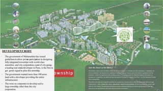 DEVELOPMENT BODY
• The government of Maharashtra has issued
guidelines to allow private participation in designing
fullyintegrated townships with world class
amenities. and city corporation,a part of city group,
a leading real estatedeveloper in Pune, is the first to
get green signalto plan this township.
• The government wanted more than 100 acres
land with a developer providing the entire
infrastructure.
• The were no corporates to develop such a
large township, other than the city
corporation.
 