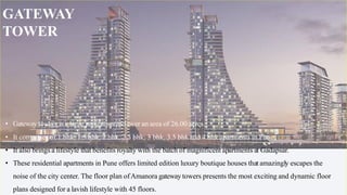 • Gateway towers is a large project spread over an area of 26.00 acres.
• It comprises of 1 bhk, 1.5 bhk, 2 bhk, 2.5 bhk, 3 bhk, 3.5 bhk and 4 bhk apartments in Pune.
• It also brings a lifestyle that benefits royalty with the batch of magnificent apartments at Gadapsar.
• These residential apartments in Pune offers limited edition luxury boutique houses that amazingly escapes the
noise of the city center. The floor plan ofAmanora gateway towers presents the most exciting and dynamic floor
plans designed for a lavish lifestyle with 45 floors.
GATEWAY
TOWER
 