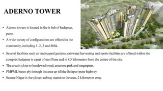 • Several facilities such as landscaped gardens, rainwater harvesting and sports facilities are offered within the
complex hadapsar is a part of east Pune and is 8.5 kilometers from the centre of the city.
• The area is close to handewadi road, amanora park and magarpatta.
• PMPML buses ply through the area up till the Solapur-pune highway.
• Sasane Nagar is the closest railway station to the area, 2 kilometres away.
ADERNO TOWER
• Adreno towers is located in the it belt of hadapsar,
pune.
• A wide variety of configurations are offered in the
community, including 1, 2, 3 and 4bhk.
 