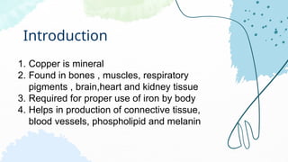 Introduction
1. Copper is mineral
2. Found in bones , muscles, respiratory
pigments , brain,heart and kidney tissue
3. Required for proper use of iron by body
4. Helps in production of connective tissue,
blood vessels, phospholipid and melanin
 