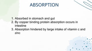 ABSORPTION
1. Absorbed in stomach and gut
2. By copper binding protein absorption occurs in
intestine
3. Absorption hindered by large intake of vitamin c and
zinc
 