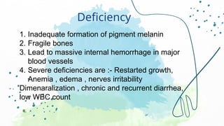 Deficiency
1. Inadequate formation of pigment melanin
2. Fragile bones
3. Lead to massive internal hemorrhage in major
blood vessels
4. Severe deficiencies are :- Restarted growth,
Anemia , edema , nerves irritability
Dimenaralization , chronic and recurrent diarrhea,
low WBC count
 