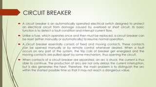 CIRCUIT BREAKER 
 A circuit breaker is an automatically operated electrical switch designed to protect 
an electrical circuit from damage caused by overload or short circuit. Its basic 
function is to detect a fault condition and interrupt current flow. 
 Unlike a fuse, which operates once and then must be replaced, a circuit breaker can 
be reset (either manually or automatically) to resume normal operation. 
 A circuit breaker essentially consists of fixed and moving contacts. These contacts 
can be opened manually or by remote control whenever desired. When a fault 
occurs on any part of the system, the trip coils of breaker get energized and the 
moving contacts are pulled apart by some mechanism, thus opening the circuit. 
 When contacts of a circuit breaker are separated, an arc is struck; the current is thus 
able to continue. The production of arcs are not only delays the current interruption, 
but is also generates the heat. Therefore, the main problem is to distinguish the arc 
within the shortest possible time so that it may not reach a dangerous value. 
 