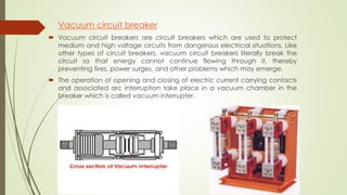 Vacuum circuit breaker 
 Vacuum circuit breakers are circuit breakers which are used to protect 
medium and high voltage circuits from dangerous electrical situations. Like 
other types of circuit breakers, vacuum circuit breakers literally break the 
circuit so that energy cannot continue flowing through it, thereby 
preventing fires, power surges, and other problems which may emerge. 
 The operation of opening and closing of electric current carrying contacts 
and associated arc interruption take place in a vacuum chamber in the 
breaker which is called vacuum interrupter. 
 