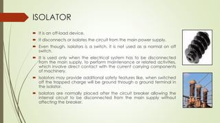 ISOLATOR 
 It is an off-load device. 
 It disconnects or isolates the circuit from the main power supply. 
 Even though, isolators is a switch, it is not used as a normal on off 
switch. 
 It is used only when the electrical system has to be disconnected 
from the main supply, to perform maintenance or related activities, 
which involve direct contact with the current carrying components 
of machinery. 
 Isolators may provide additional safety features like, when switched 
off the trapped charge will be ground through a ground terminal in 
the isolator. 
 Isolators are normally placed after the circuit breaker allowing the 
internal circuit to be disconnected from the main supply without 
affecting the breaker. 
 