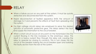 RELAY 
 When a failure occurs on any part of the system, it must be quickly 
detected and disconnected from the system. 
 Rapid disconnection of faulted apparatus limits the amount of 
damage to it and prevents the effects of fault from spreading into 
the system. 
 For high voltage circuits relays are employed to serve the desired 
function of automatic protective gear. The relays detect the fault 
and supply the information to the circuit breaker. 
 When a short circuit occurs at any point on the transmission line the 
current flowing in the line increases to the enormous value. This 
result in a heavy current flow through the relay coil, causing the 
relay to operate by closing its contacts. This in turn closes the trip 
circuit of the breaker making the circuit breaker open and isolating 
the faulty section from the rest of the system. 
 