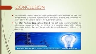 CONCLUSION 
 We can conclude that electricity plays an important role in our life. We are 
made aware of how the transmission of electricity is done. We too came to 
know about the various parts of the Substation system. 
 The Uttar Pradesh Cooperation Limited has got radio communication in 
microwave range in order to transmit and receive data with various 
Substations in Uttar Pradesh to get reliable transmission and distribution of 
electricity. 
 