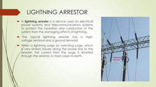 LIGHTNING ARRESTOR 
 A lightning arrester is a device used on electrical 
power systems and telecommunications systems 
to protect the insulation and conductors of the 
system from the damaging effects of lightning. 
 The typical lightning arrester has a high-voltage 
terminal and a ground terminal. 
 When a lightning surge (or switching surge, which 
is very similar) travels along the power line to the 
arrester, the current from the surge is diverted 
through the arrestor, in most cases to earth. 
Lightning 
Arrestor 
 