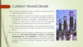 CURRENT TRANSFORMER 
 A current transformer (CT) is used for measurement of 
alternating electric currents. 
 When current in a circuit is too high to apply directly to 
measuring instruments, a current transformer produces 
a reduced current accurately proportional to the 
current in the circuit, which can be conveniently 
connected to measuring and recording instruments. 
 A current transformer isolates the measuring instruments 
from what may be very high voltage in the monitored 
circuit. 
 The primary circuit is largely unaffected by the insertion 
of the CT. The rated secondary current is commonly 
standardized at 1 or 5 amperes. For example, a 4000:5 
CT secondary winding will supply an output current of 5 
amperes when the primary winding current is 4000 
amperes. 
 