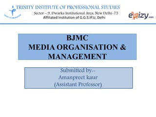 TRINITY INSTITUTE OF PROFESSIONAL STUDIES
Sector – 9, Dwarka Institutional Area, New Delhi-75
Affiliated Institution of G.G.S.IP.U, Delhi
BJMC
MEDIA ORGANISATION &
MANAGEMENT
Submitted by:-
Amanpreet kaur
(Assistant Professor)
 