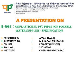 A PRESENTATION ON
IS-4985 : UNPLASTICIZED PVC PIPES FOR POTABLE
WATER SUPPLIES - SPECIFICATION
 PRESENTED BY : AMAN TIWARI
 SUBMITTED TO : MR. JAGAN MEHTA SIR
 COURSE : PGD-PPT (IIIRD SEM)
 ROLL NO. : 220106002
 INSTITUTE : CIPET:IPT-AHMEDABAD
 