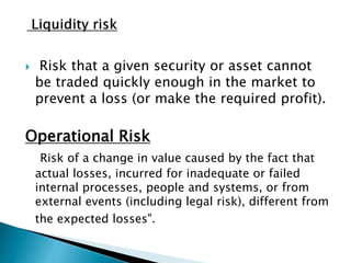  Risk that a given security or asset cannot
be traded quickly enough in the market to
prevent a loss (or make the required profit).
Operational Risk
Risk of a change in value caused by the fact that
actual losses, incurred for inadequate or failed
internal processes, people and systems, or from
external events (including legal risk), different from
the expected losses".
 