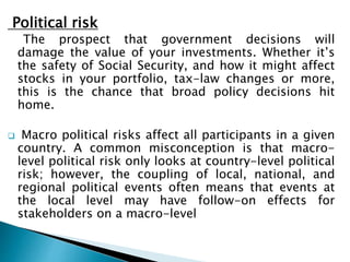 Political risk
The prospect that government decisions will
damage the value of your investments. Whether it’s
the safety of Social Security, and how it might affect
stocks in your portfolio, tax-law changes or more,
this is the chance that broad policy decisions hit
home.
 Macro political risks affect all participants in a given
country. A common misconception is that macro-
level political risk only looks at country-level political
risk; however, the coupling of local, national, and
regional political events often means that events at
the local level may have follow-on effects for
stakeholders on a macro-level
 
