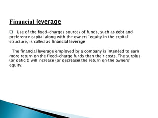 Financial leverage
 Use of the fixed-charges sources of funds, such as debt and
preference capital along with the owners’ equity in the capital
structure, is called as financial leverage
The financial leverage employed by a company is intended to earn
more return on the fixed-charge funds than their costs. The surplus
(or deficit) will increase (or decrease) the return on the owners’
equity.
 