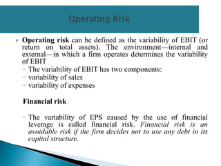  Operating risk can be defined as the variability of EBIT (or
return on total assets). The environment—internal and
external—in which a firm operates determines the variability
of EBIT
◦ The variability of EBIT has two components:
◦ variability of sales
◦ variability of expenses
Financial risk
◦ The variability of EPS caused by the use of financial
leverage is called financial risk. Financial risk is an
avoidable risk if the firm decides not to use any debt in its
capital structure.
 