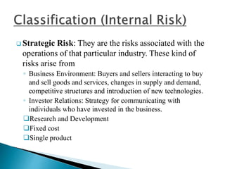  Strategic Risk: They are the risks associated with the
operations of that particular industry. These kind of
risks arise from
◦ Business Environment: Buyers and sellers interacting to buy
and sell goods and services, changes in supply and demand,
competitive structures and introduction of new technologies.
◦ Investor Relations: Strategy for communicating with
individuals who have invested in the business.
Research and Development
Fixed cost
Single product
 