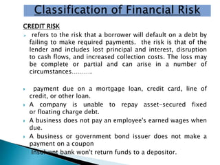 CREDIT RISK
 refers to the risk that a borrower will default on a debt by
failing to make required payments. the risk is that of the
lender and includes lost principal and interest, disruption
to cash flows, and increased collection costs. The loss may
be complete or partial and can arise in a number of
circumstances……….
 payment due on a mortgage loan, credit card, line of
credit, or other loan.
 A company is unable to repay asset-secured fixed
or floating charge debt.
 A business does not pay an employee's earned wages when
due.
 A business or government bond issuer does not make a
payment on a coupon
 Insolvent bank won't return funds to a depositor.
 