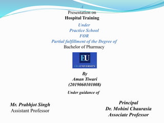 A
Presentation on
Hospital Training
Under
Practice School
FOR
Partial fulfillment of the Degree of
Bachelor of Pharmacy
Principal
Dr. Mohini Chaurasia
Associate Professor
Mr. Prabhjot Singh
Assistant Professor
By
Aman Tiwari
(2019060101008)
Under guidance of
 