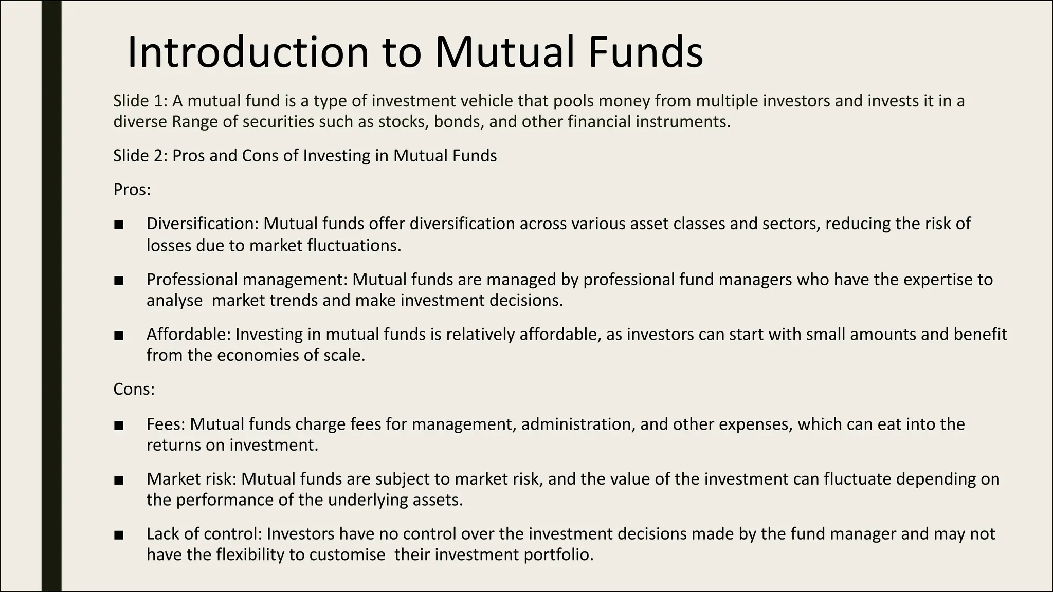 Introduction to Mutual Funds
Slide 1: A mutual fund is a type of investment vehicle that pools money from multiple investors and invests it in a
diverse Range of securities such as stocks, bonds, and other financial instruments.
Slide 2: Pros and Cons of Investing in Mutual Funds
Pros:
■ Diversification: Mutual funds offer diversification across various asset classes and sectors, reducing the risk of
losses due to market fluctuations.
■ Professional management: Mutual funds are managed by professional fund managers who have the expertise to
analyse market trends and make investment decisions.
■ Affordable: Investing in mutual funds is relatively affordable, as investors can start with small amounts and benefit
from the economies of scale.
Cons:
■ Fees: Mutual funds charge fees for management, administration, and other expenses, which can eat into the
returns on investment.
■ Market risk: Mutual funds are subject to market risk, and the value of the investment can fluctuate depending on
the performance of the underlying assets.
■ Lack of control: Investors have no control over the investment decisions made by the fund manager and may not
have the flexibility to customise their investment portfolio.
 