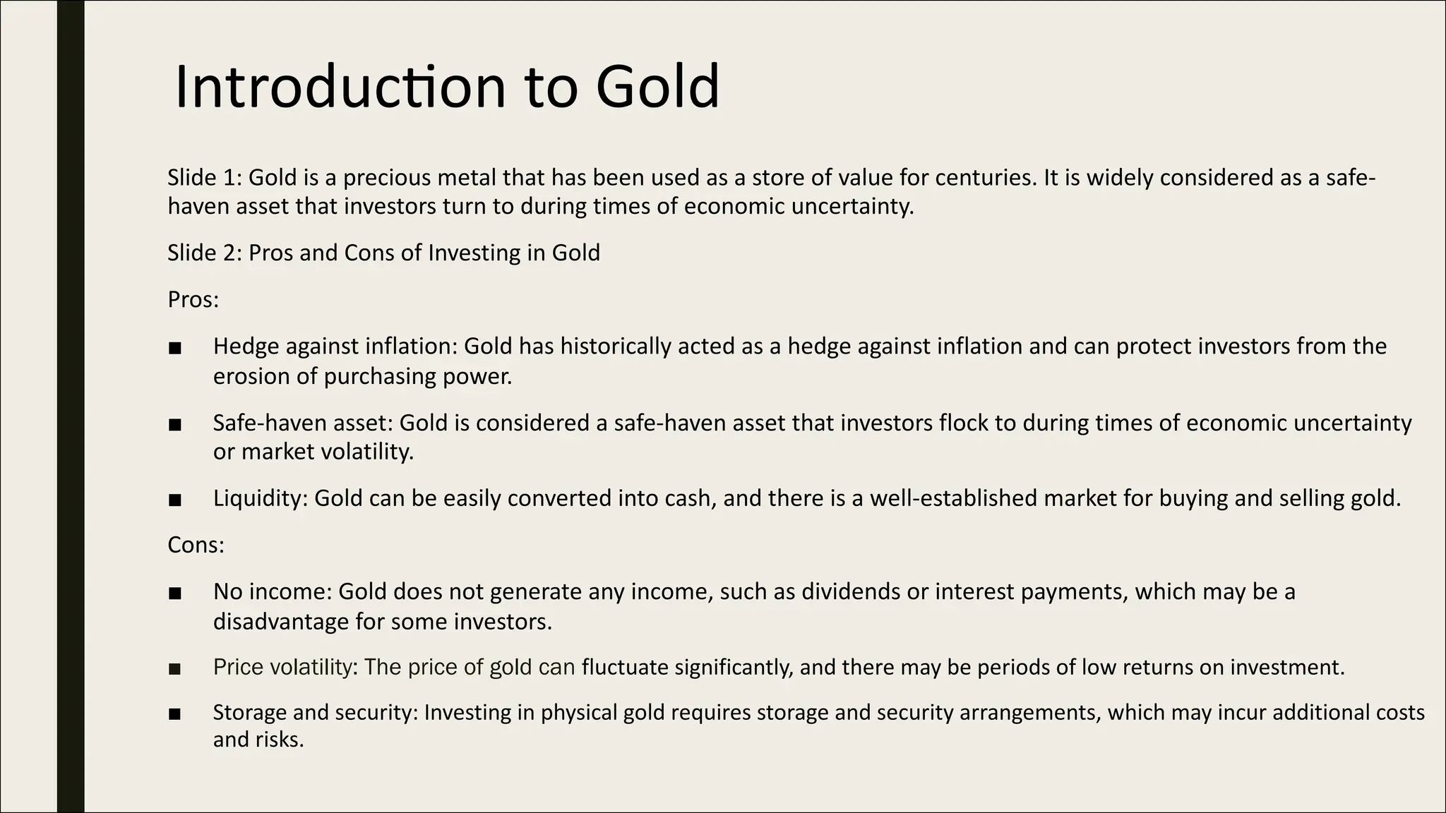 Introduc)on to Gold
Slide 1: Gold is a precious metal that has been used as a store of value for centuries. It is widely considered as a safe-
haven asset that investors turn to during times of economic uncertainty.
Slide 2: Pros and Cons of Investing in Gold
Pros:
■ Hedge against inflation: Gold has historically acted as a hedge against inflation and can protect investors from the
erosion of purchasing power.
■ Safe-haven asset: Gold is considered a safe-haven asset that investors flock to during times of economic uncertainty
or market volatility.
■ Liquidity: Gold can be easily converted into cash, and there is a well-established market for buying and selling gold.
Cons:
■ No income: Gold does not generate any income, such as dividends or interest payments, which may be a
disadvantage for some investors.
■ Price volatility: The price of gold can fluctuate significantly, and there may be periods of low returns on investment.
■ Storage and security: Investing in physical gold requires storage and security arrangements, which may incur additional costs
and risks.
 