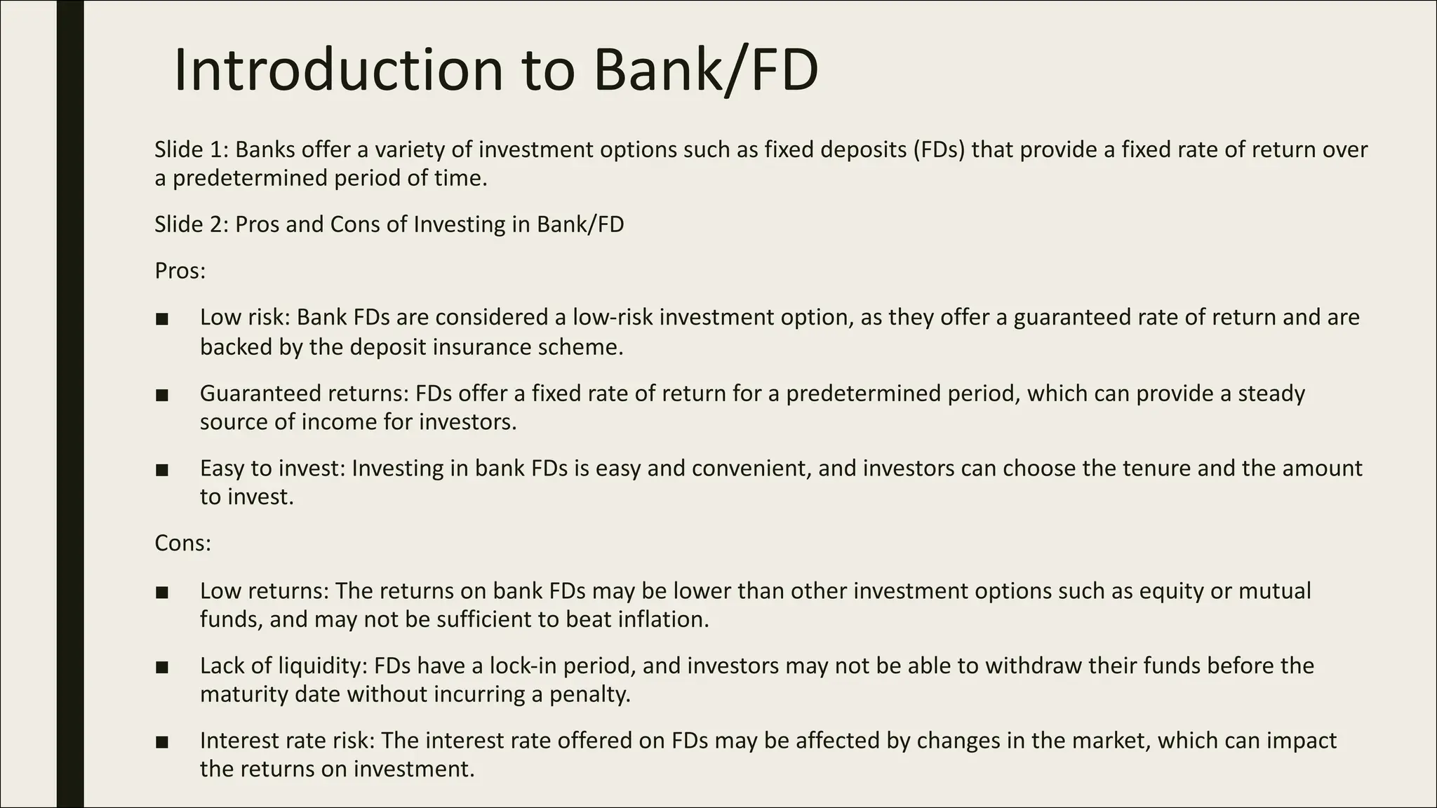 Introduction to Bank/FD
Slide 1: Banks offer a variety of investment options such as fixed deposits (FDs) that provide a fixed rate of return over
a predetermined period of time.
Slide 2: Pros and Cons of Investing in Bank/FD
Pros:
■ Low risk: Bank FDs are considered a low-risk investment option, as they offer a guaranteed rate of return and are
backed by the deposit insurance scheme.
■ Guaranteed returns: FDs offer a fixed rate of return for a predetermined period, which can provide a steady
source of income for investors.
■ Easy to invest: Investing in bank FDs is easy and convenient, and investors can choose the tenure and the amount
to invest.
Cons:
■ Low returns: The returns on bank FDs may be lower than other investment options such as equity or mutual
funds, and may not be sufficient to beat inflation.
■ Lack of liquidity: FDs have a lock-in period, and investors may not be able to withdraw their funds before the
maturity date without incurring a penalty.
■ Interest rate risk: The interest rate offered on FDs may be affected by changes in the market, which can impact
the returns on investment.
 