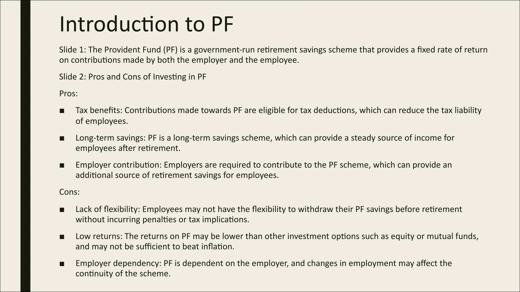 Introduc)on to PF
Slide 1: The Provident Fund (PF) is a government-run reCrement savings scheme that provides a ﬁxed rate of return
on contribuCons made by both the employer and the employee.
Slide 2: Pros and Cons of InvesCng in PF
Pros:
■ Tax beneﬁts: ContribuCons made towards PF are eligible for tax deducCons, which can reduce the tax liability
of employees.
■ Long-term savings: PF is a long-term savings scheme, which can provide a steady source of income for
employees aZer reCrement.
■ Employer contribuCon: Employers are required to contribute to the PF scheme, which can provide an
addiConal source of reCrement savings for employees.
Cons:
■ Lack of ﬂexibility: Employees may not have the ﬂexibility to withdraw their PF savings before reCrement
without incurring penalCes or tax implicaCons.
■ Low returns: The returns on PF may be lower than other investment opCons such as equity or mutual funds,
and may not be suﬃcient to beat inﬂaCon.
■ Employer dependency: PF is dependent on the employer, and changes in employment may aﬀect the
conCnuity of the scheme.
 