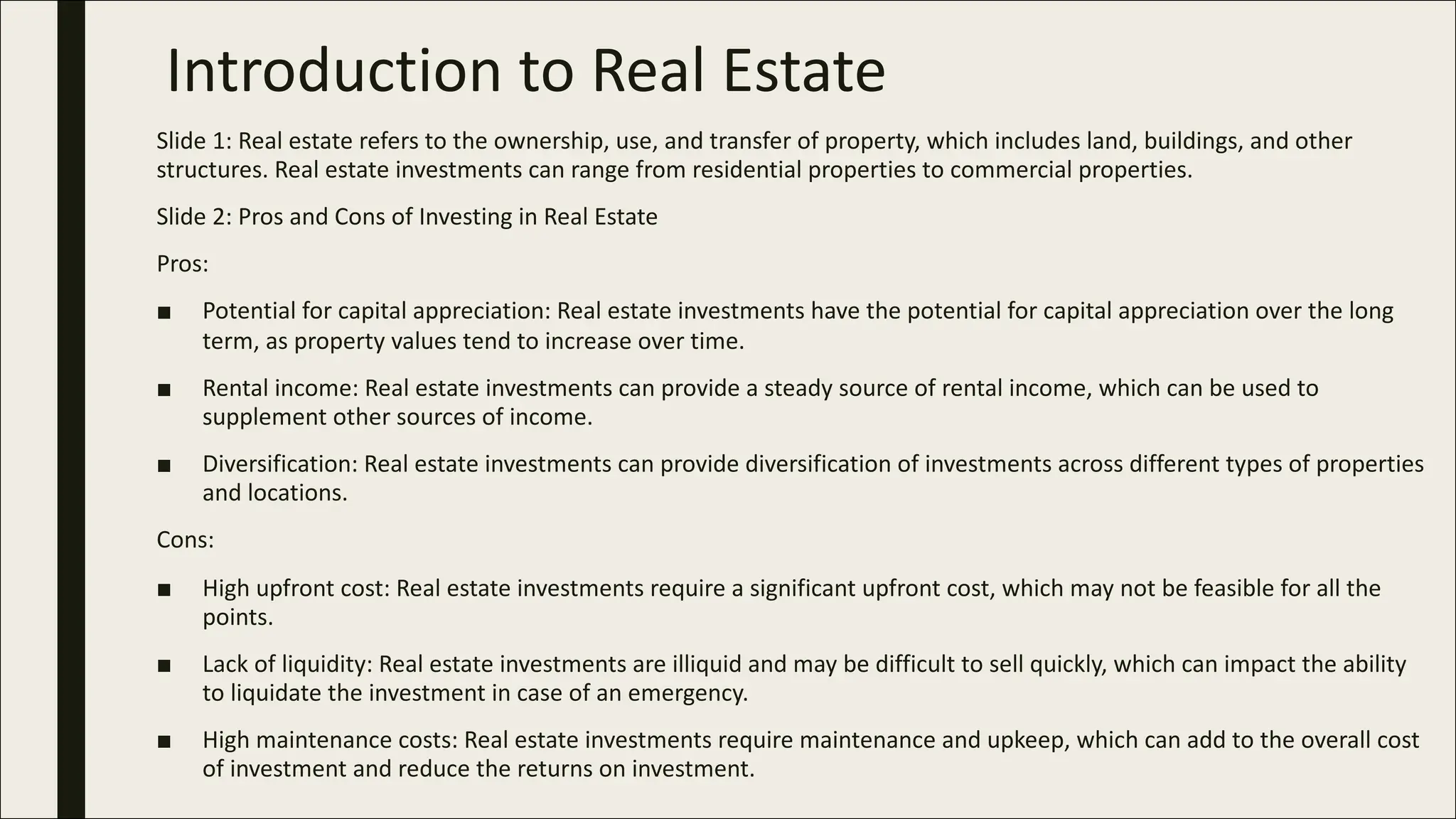 Introduction to Real Estate
Slide 1: Real estate refers to the ownership, use, and transfer of property, which includes land, buildings, and other
structures. Real estate investments can range from residential properties to commercial properties.
Slide 2: Pros and Cons of Investing in Real Estate
Pros:
■ Potential for capital appreciation: Real estate investments have the potential for capital appreciation over the long
term, as property values tend to increase over time.
■ Rental income: Real estate investments can provide a steady source of rental income, which can be used to
supplement other sources of income.
■ Diversification: Real estate investments can provide diversification of investments across different types of properties
and locations.
Cons:
■ High upfront cost: Real estate investments require a significant upfront cost, which may not be feasible for all the
points.
■ Lack of liquidity: Real estate investments are illiquid and may be difficult to sell quickly, which can impact the ability
to liquidate the investment in case of an emergency.
■ High maintenance costs: Real estate investments require maintenance and upkeep, which can add to the overall cost
of investment and reduce the returns on investment.
 