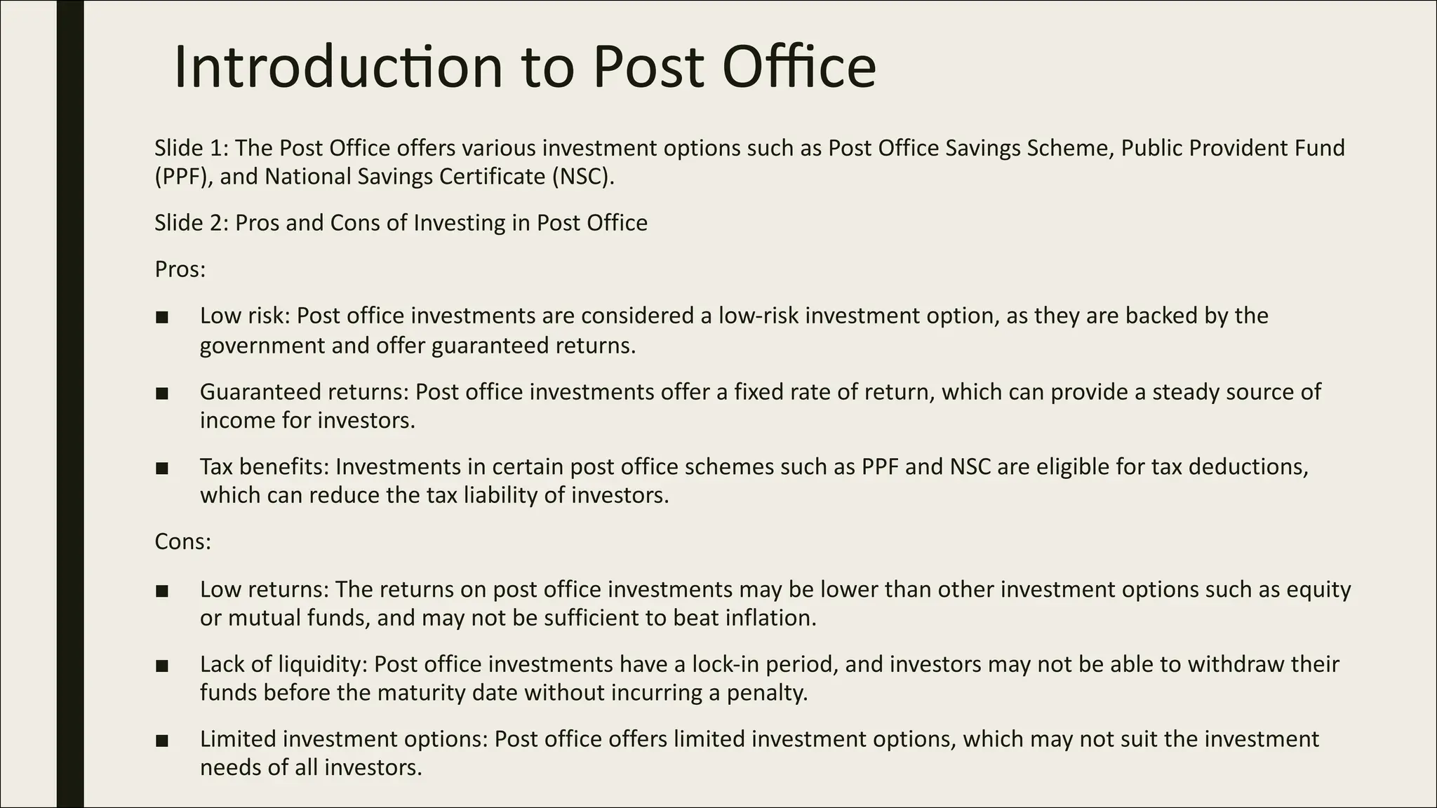 Introduc)on to Post Oﬃce
Slide 1: The Post Office offers various investment options such as Post Office Savings Scheme, Public Provident Fund
(PPF), and National Savings Certificate (NSC).
Slide 2: Pros and Cons of Investing in Post Office
Pros:
■ Low risk: Post office investments are considered a low-risk investment option, as they are backed by the
government and offer guaranteed returns.
■ Guaranteed returns: Post office investments offer a fixed rate of return, which can provide a steady source of
income for investors.
■ Tax benefits: Investments in certain post office schemes such as PPF and NSC are eligible for tax deductions,
which can reduce the tax liability of investors.
Cons:
■ Low returns: The returns on post office investments may be lower than other investment options such as equity
or mutual funds, and may not be sufficient to beat inflation.
■ Lack of liquidity: Post office investments have a lock-in period, and investors may not be able to withdraw their
funds before the maturity date without incurring a penalty.
■ Limited investment options: Post office offers limited investment options, which may not suit the investment
needs of all investors.
 