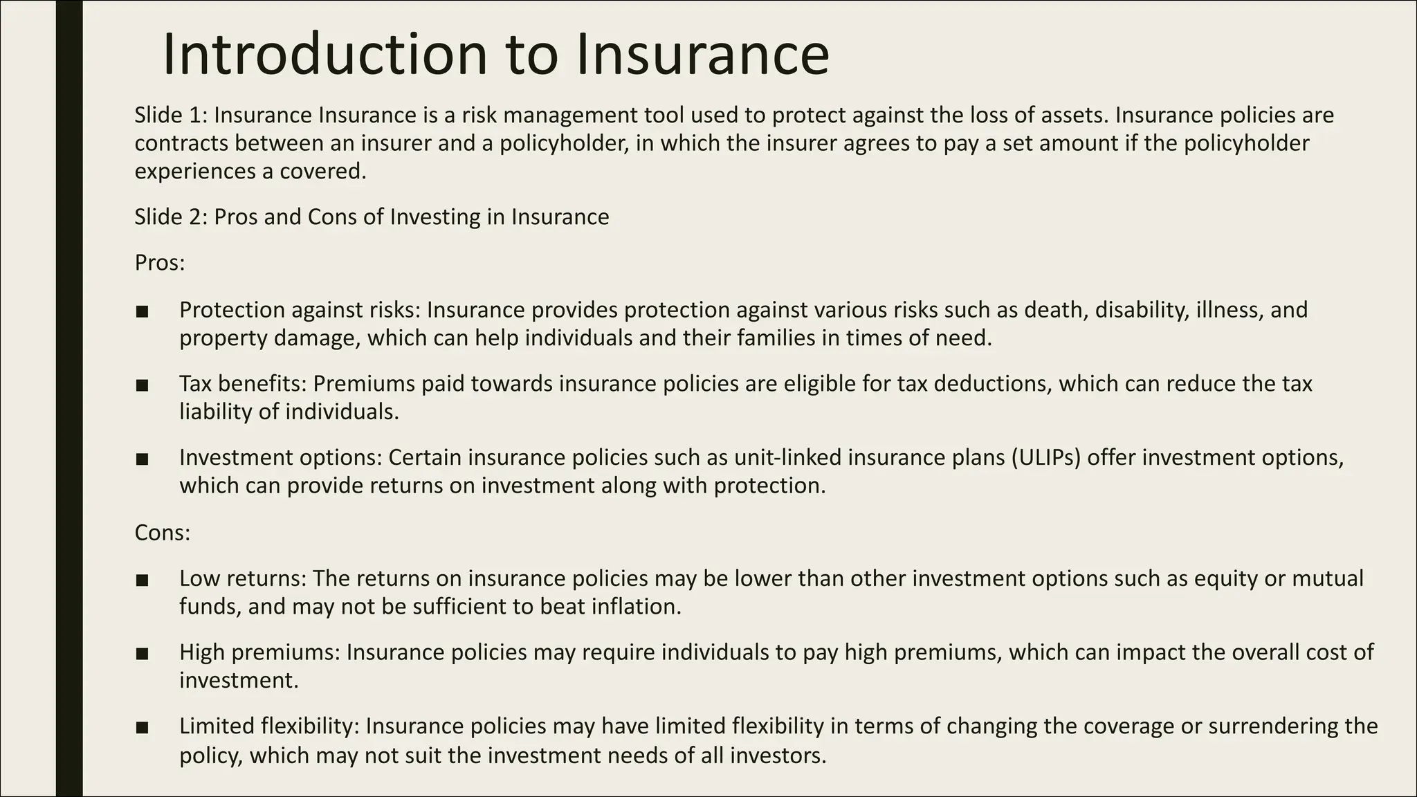 Introduction to Insurance
Slide 1: Insurance Insurance is a risk management tool used to protect against the loss of assets. Insurance policies are
contracts between an insurer and a policyholder, in which the insurer agrees to pay a set amount if the policyholder
experiences a covered.
Slide 2: Pros and Cons of Investing in Insurance
Pros:
■ Protection against risks: Insurance provides protection against various risks such as death, disability, illness, and
property damage, which can help individuals and their families in times of need.
■ Tax benefits: Premiums paid towards insurance policies are eligible for tax deductions, which can reduce the tax
liability of individuals.
■ Investment options: Certain insurance policies such as unit-linked insurance plans (ULIPs) offer investment options,
which can provide returns on investment along with protection.
Cons:
■ Low returns: The returns on insurance policies may be lower than other investment options such as equity or mutual
funds, and may not be sufficient to beat inflation.
■ High premiums: Insurance policies may require individuals to pay high premiums, which can impact the overall cost of
investment.
■ Limited flexibility: Insurance policies may have limited flexibility in terms of changing the coverage or surrendering the
policy, which may not suit the investment needs of all investors.
 
