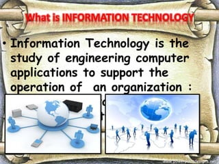 What is INFORMATION TECHNOLOGY
• Information Technology is the
study of engineering computer
applications to support the
operation of an organization :
operating , installing and
maintaining software and data.
